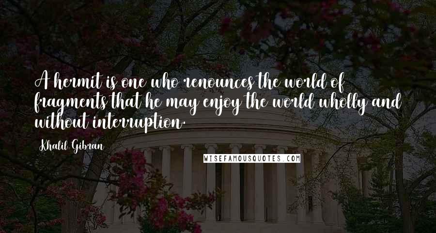 Khalil Gibran Quotes: A hermit is one who renounces the world of fragments that he may enjoy the world wholly and without interruption.