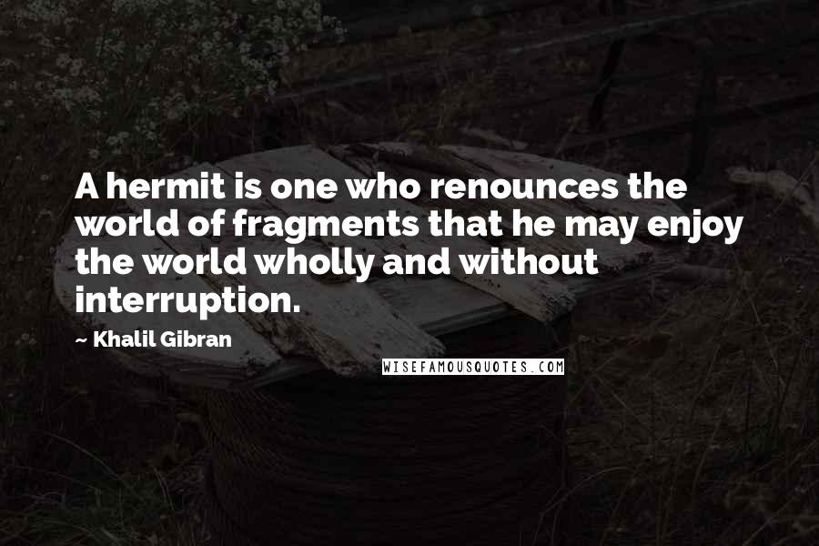 Khalil Gibran Quotes: A hermit is one who renounces the world of fragments that he may enjoy the world wholly and without interruption.