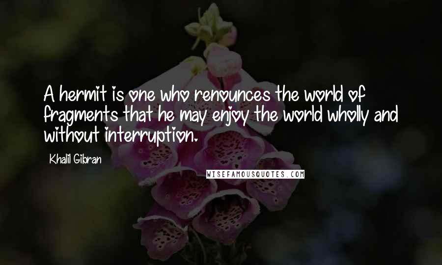 Khalil Gibran Quotes: A hermit is one who renounces the world of fragments that he may enjoy the world wholly and without interruption.