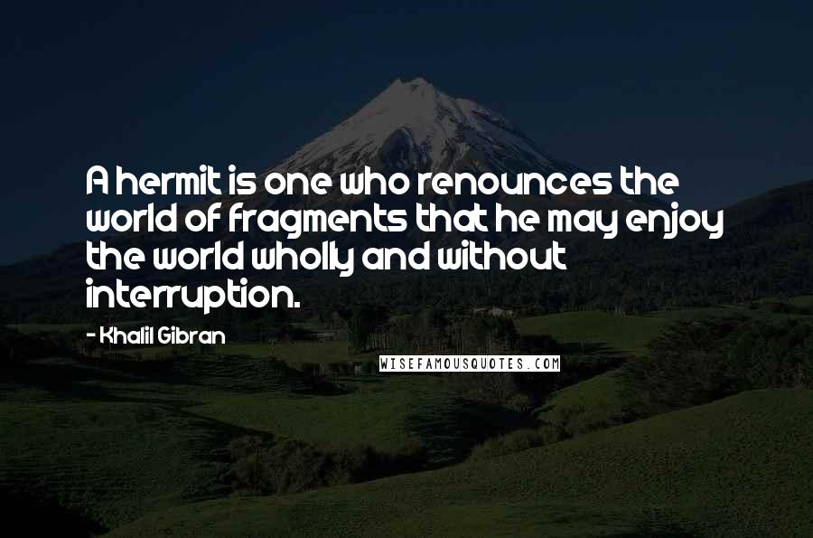 Khalil Gibran Quotes: A hermit is one who renounces the world of fragments that he may enjoy the world wholly and without interruption.