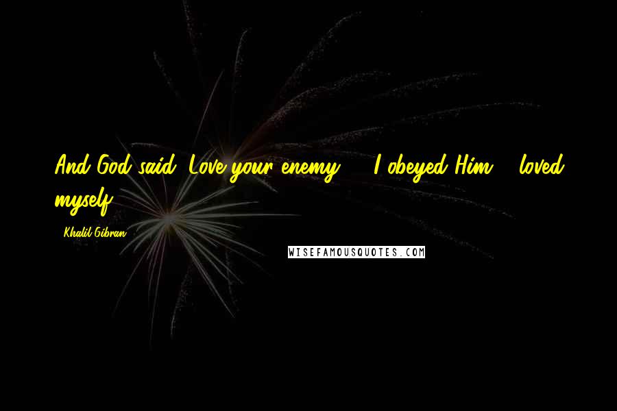 Khalil Gibran Quotes: And God said, Love your enemy, & I obeyed Him & loved myself.