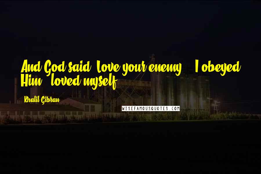 Khalil Gibran Quotes: And God said, Love your enemy, & I obeyed Him & loved myself.