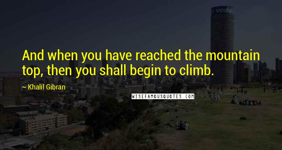 Khalil Gibran Quotes: And when you have reached the mountain top, then you shall begin to climb.