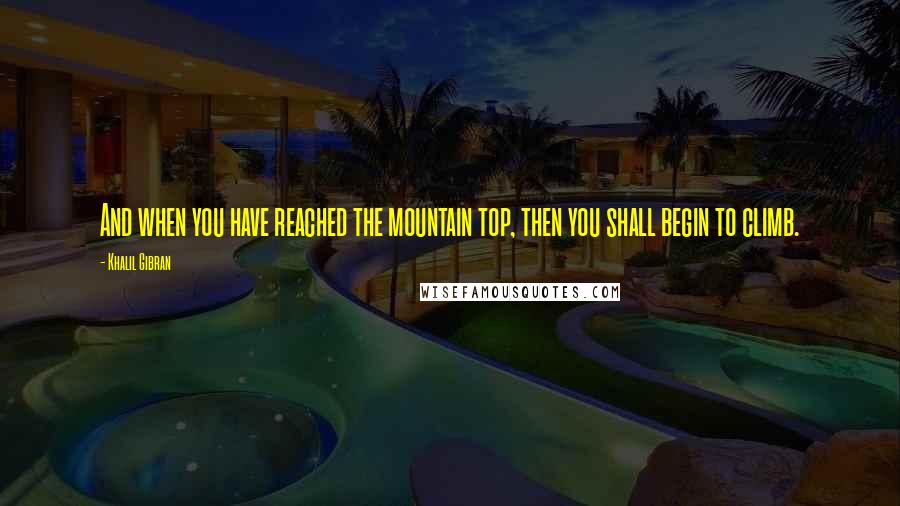 Khalil Gibran Quotes: And when you have reached the mountain top, then you shall begin to climb.