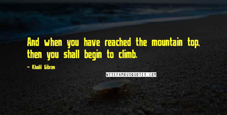 Khalil Gibran Quotes: And when you have reached the mountain top, then you shall begin to climb.