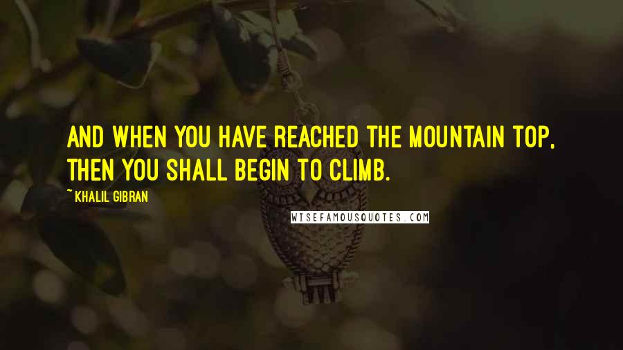 Khalil Gibran Quotes: And when you have reached the mountain top, then you shall begin to climb.