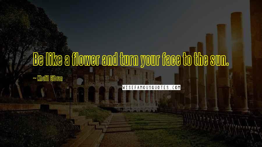 Khalil Gibran Quotes: Be like a flower and turn your face to the sun.