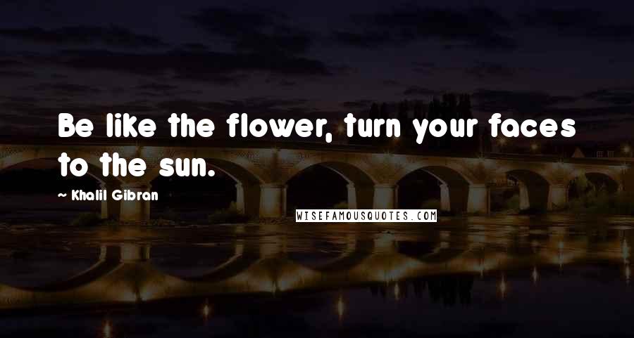 Khalil Gibran Quotes: Be like the flower, turn your faces to the sun.