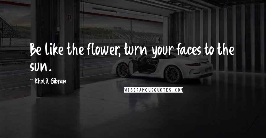 Khalil Gibran Quotes: Be like the flower, turn your faces to the sun.
