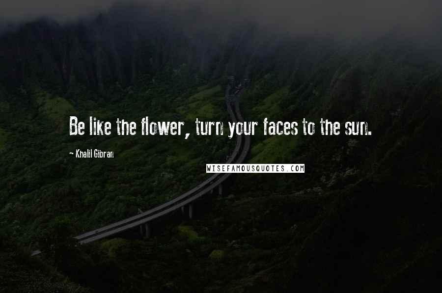 Khalil Gibran Quotes: Be like the flower, turn your faces to the sun.