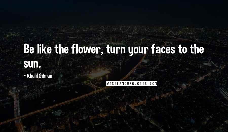 Khalil Gibran Quotes: Be like the flower, turn your faces to the sun.