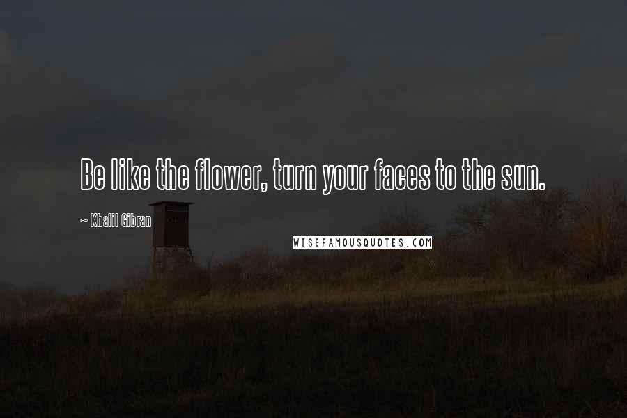 Khalil Gibran Quotes: Be like the flower, turn your faces to the sun.