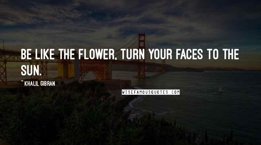 Khalil Gibran Quotes: Be like the flower, turn your faces to the sun.