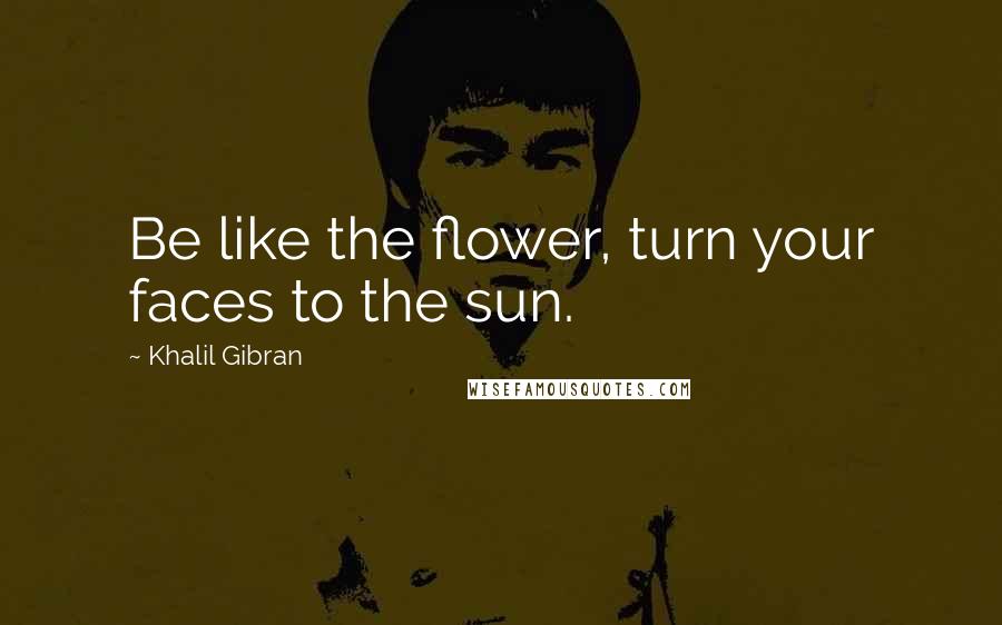 Khalil Gibran Quotes: Be like the flower, turn your faces to the sun.