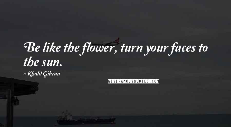 Khalil Gibran Quotes: Be like the flower, turn your faces to the sun.