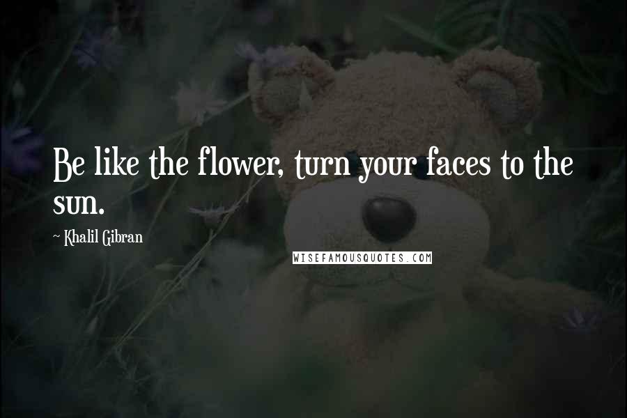 Khalil Gibran Quotes: Be like the flower, turn your faces to the sun.