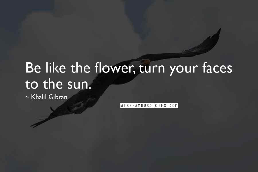 Khalil Gibran Quotes: Be like the flower, turn your faces to the sun.