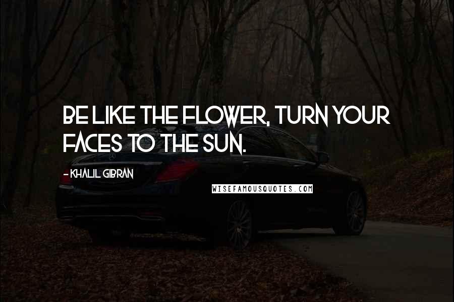 Khalil Gibran Quotes: Be like the flower, turn your faces to the sun.