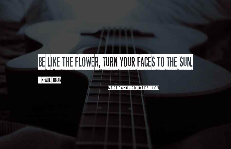 Khalil Gibran Quotes: Be like the flower, turn your faces to the sun.