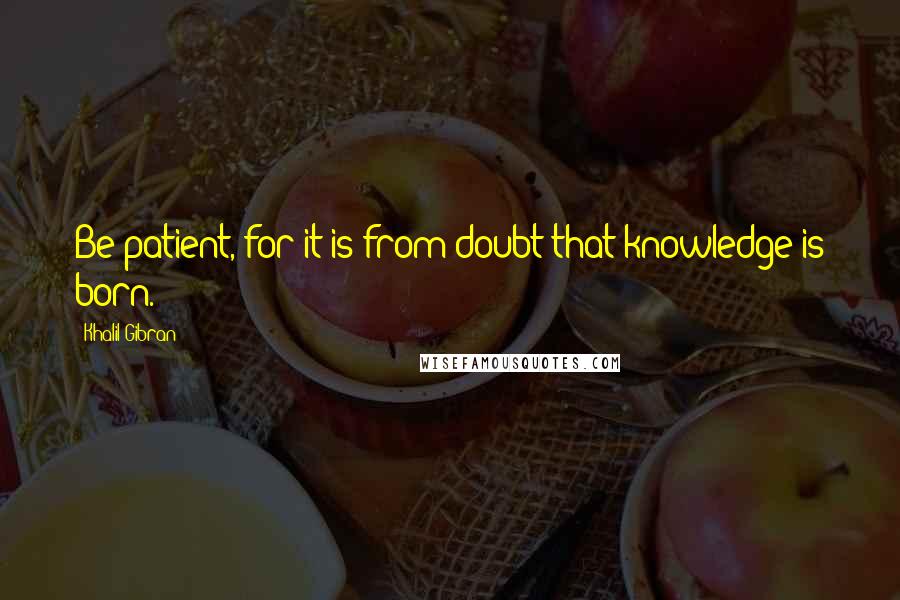 Khalil Gibran Quotes: Be patient, for it is from doubt that knowledge is born.