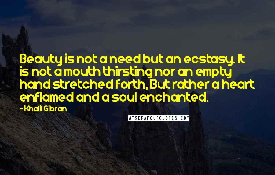 Khalil Gibran Quotes: Beauty is not a need but an ecstasy. It is not a mouth thirsting nor an empty hand stretched forth, But rather a heart enflamed and a soul enchanted.