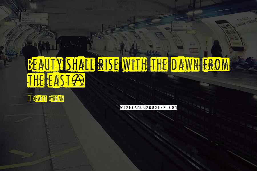 Khalil Gibran Quotes: Beauty shall rise with the dawn from the east.