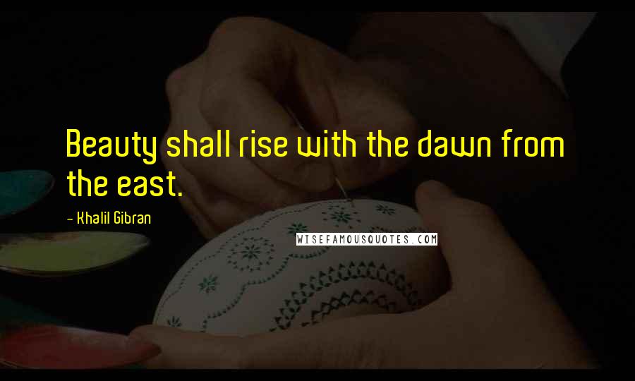 Khalil Gibran Quotes: Beauty shall rise with the dawn from the east.