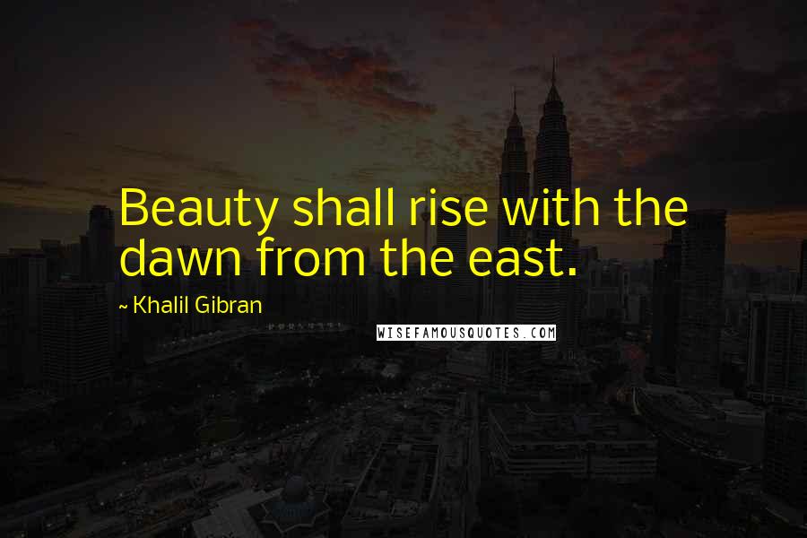 Khalil Gibran Quotes: Beauty shall rise with the dawn from the east.