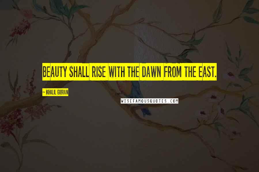 Khalil Gibran Quotes: Beauty shall rise with the dawn from the east.