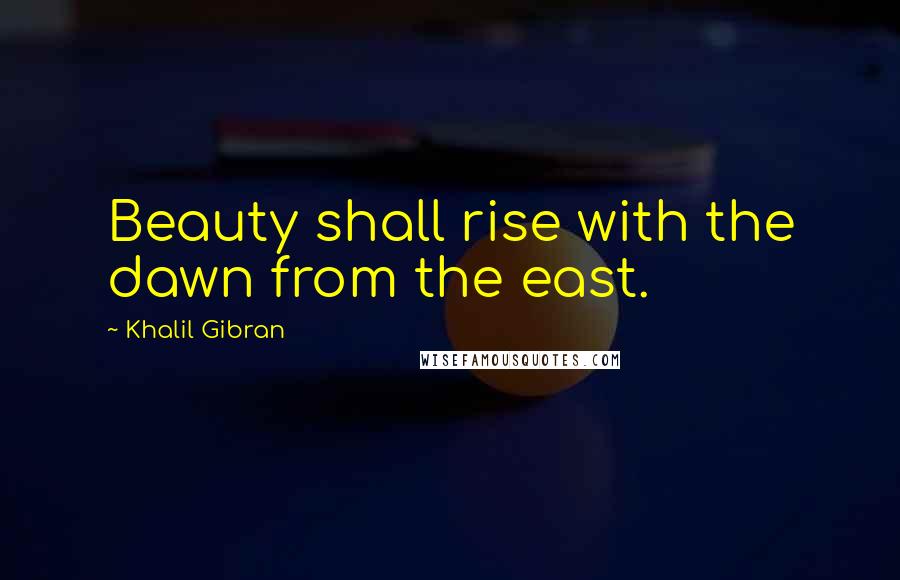 Khalil Gibran Quotes: Beauty shall rise with the dawn from the east.