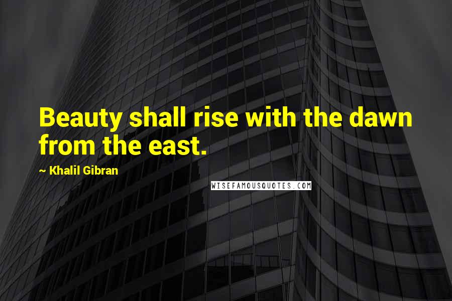 Khalil Gibran Quotes: Beauty shall rise with the dawn from the east.