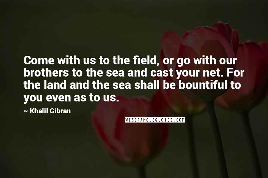 Khalil Gibran Quotes: Come with us to the field, or go with our brothers to the sea and cast your net. For the land and the sea shall be bountiful to you even as to us.