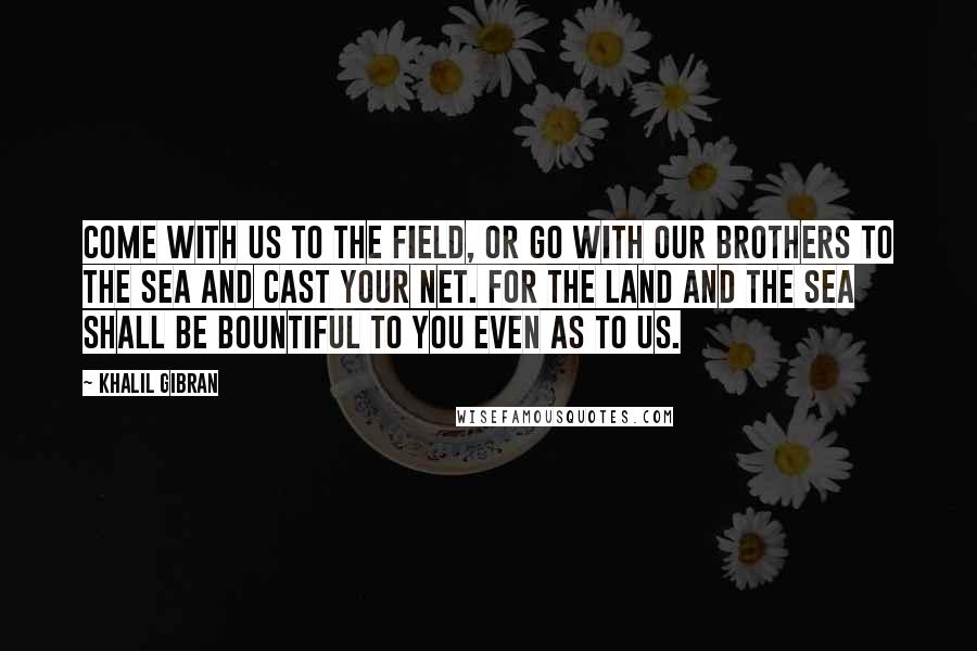 Khalil Gibran Quotes: Come with us to the field, or go with our brothers to the sea and cast your net. For the land and the sea shall be bountiful to you even as to us.