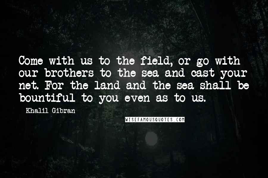 Khalil Gibran Quotes: Come with us to the field, or go with our brothers to the sea and cast your net. For the land and the sea shall be bountiful to you even as to us.