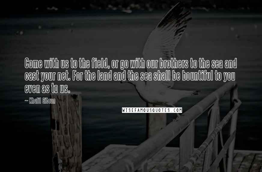 Khalil Gibran Quotes: Come with us to the field, or go with our brothers to the sea and cast your net. For the land and the sea shall be bountiful to you even as to us.