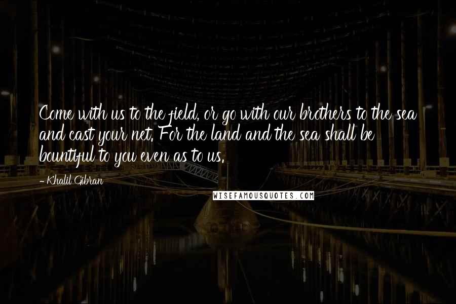 Khalil Gibran Quotes: Come with us to the field, or go with our brothers to the sea and cast your net. For the land and the sea shall be bountiful to you even as to us.