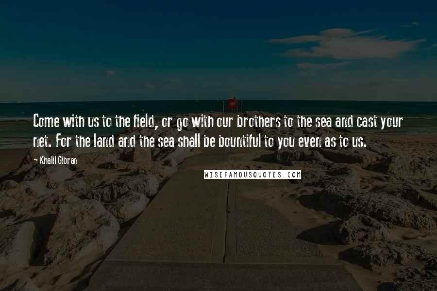 Khalil Gibran Quotes: Come with us to the field, or go with our brothers to the sea and cast your net. For the land and the sea shall be bountiful to you even as to us.