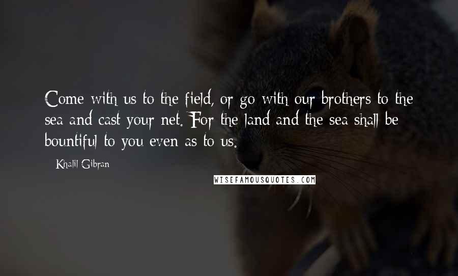 Khalil Gibran Quotes: Come with us to the field, or go with our brothers to the sea and cast your net. For the land and the sea shall be bountiful to you even as to us.