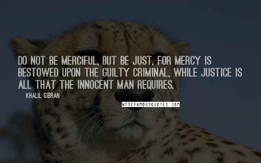 Khalil Gibran Quotes: Do not be merciful, but be just, for mercy is bestowed upon the guilty criminal, while Justice is all that the innocent man requires.