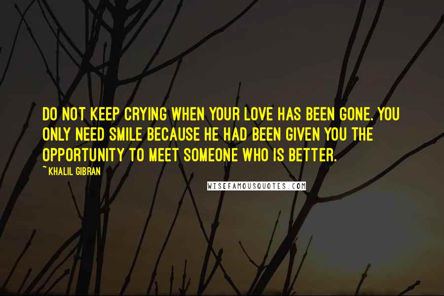 Khalil Gibran Quotes: Do not keep crying when your love has been gone. You only need Smile because he had been given you the opportunity to meet someone who is better.