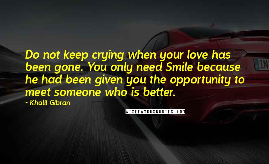 Khalil Gibran Quotes: Do not keep crying when your love has been gone. You only need Smile because he had been given you the opportunity to meet someone who is better.