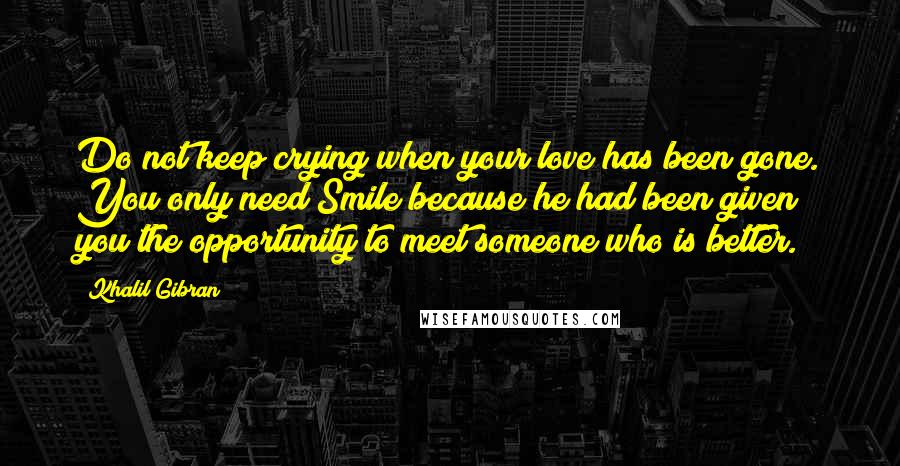 Khalil Gibran Quotes: Do not keep crying when your love has been gone. You only need Smile because he had been given you the opportunity to meet someone who is better.