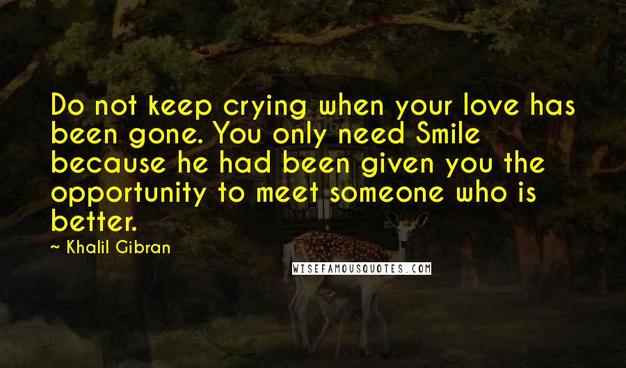 Khalil Gibran Quotes: Do not keep crying when your love has been gone. You only need Smile because he had been given you the opportunity to meet someone who is better.