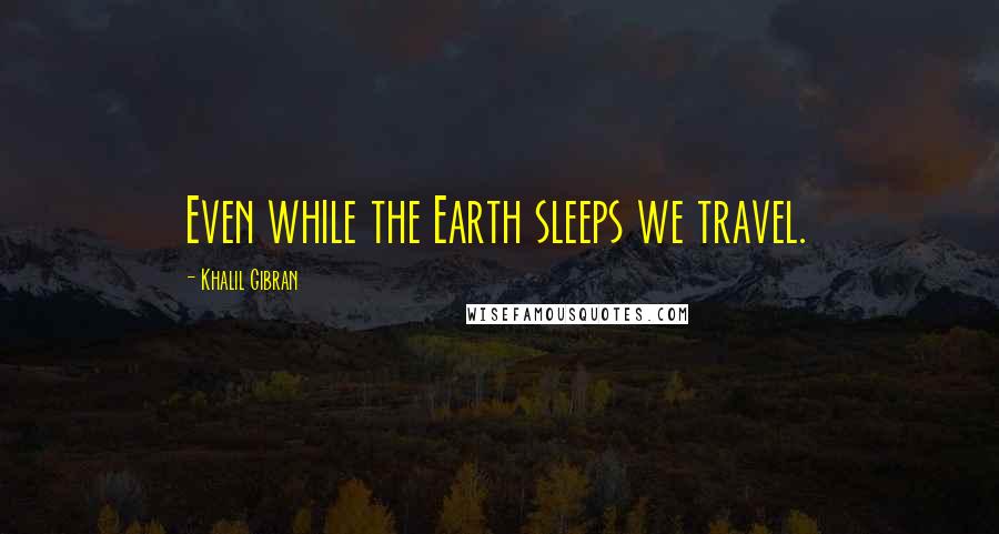 Khalil Gibran Quotes: Even while the Earth sleeps we travel.