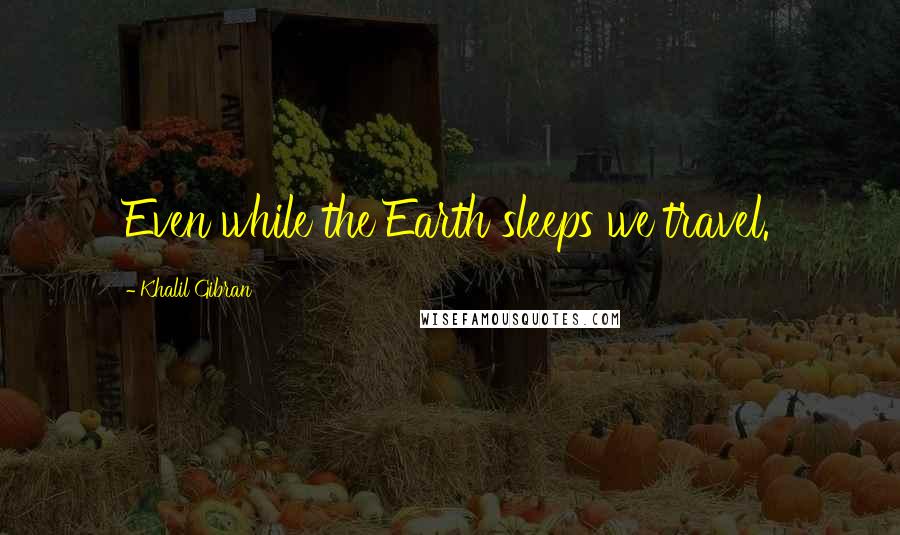 Khalil Gibran Quotes: Even while the Earth sleeps we travel.