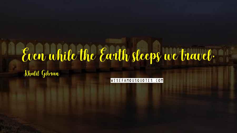 Khalil Gibran Quotes: Even while the Earth sleeps we travel.