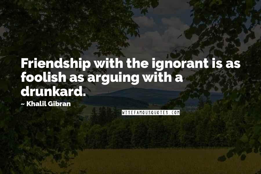 Khalil Gibran Quotes: Friendship with the ignorant is as foolish as arguing with a drunkard.