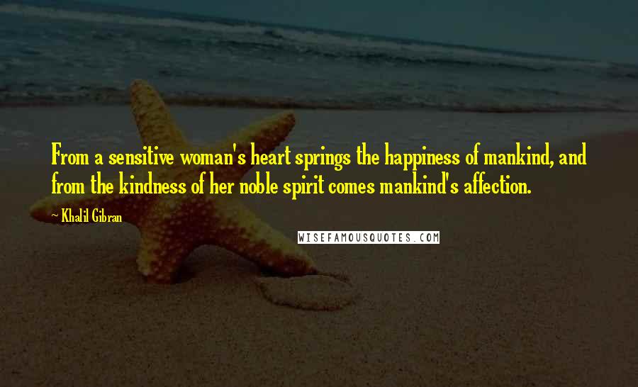 Khalil Gibran Quotes: From a sensitive woman's heart springs the happiness of mankind, and from the kindness of her noble spirit comes mankind's affection.
