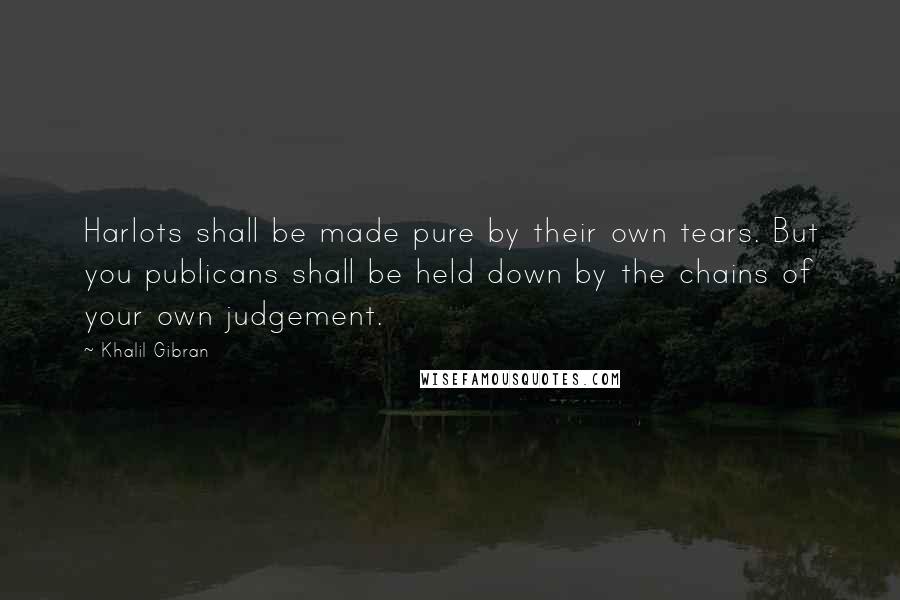 Khalil Gibran Quotes: Harlots shall be made pure by their own tears. But you publicans shall be held down by the chains of your own judgement.