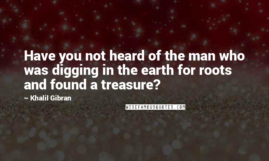 Khalil Gibran Quotes: Have you not heard of the man who was digging in the earth for roots and found a treasure?